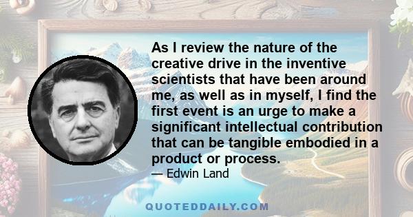 As I review the nature of the creative drive in the inventive scientists that have been around me, as well as in myself, I find the first event is an urge to make a significant intellectual contribution that can be