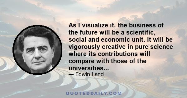 As I visualize it, the business of the future will be a scientific, social and economic unit. It will be vigorously creative in pure science where its contributions will compare with those of the universities...