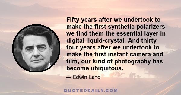 Fifty years after we undertook to make the first synthetic polarizers we find them the essential layer in digital liquid-crystal. And thirty four years after we undertook to make the first instant camera and film, our