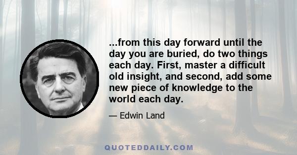 ...from this day forward until the day you are buried, do two things each day. First, master a difficult old insight, and second, add some new piece of knowledge to the world each day.