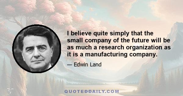 I believe quite simply that the small company of the future will be as much a research organization as it is a manufacturing company.