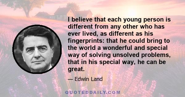 I believe that each young person is different from any other who has ever lived, as different as his fingerprints: that he could bring to the world a wonderful and special way of solving unsolved problems, that in his