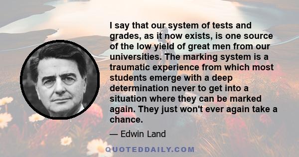 I say that our system of tests and grades, as it now exists, is one source of the low yield of great men from our universities. The marking system is a traumatic experience from which most students emerge with a deep