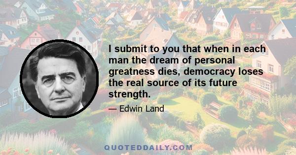 I submit to you that when in each man the dream of personal greatness dies, democracy loses the real source of its future strength.