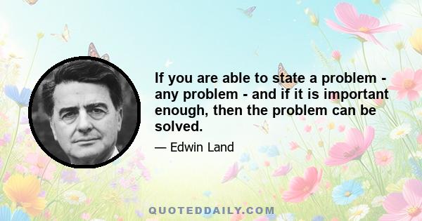 If you are able to state a problem - any problem - and if it is important enough, then the problem can be solved.