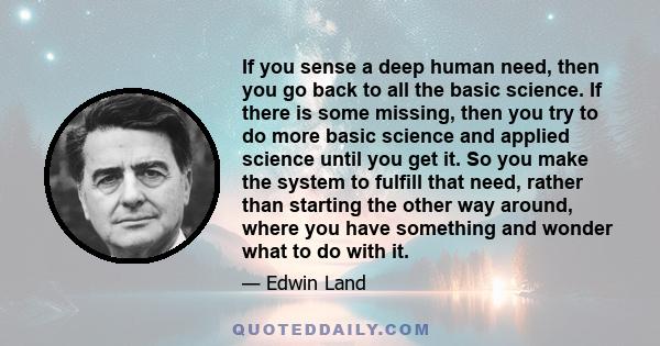 If you sense a deep human need, then you go back to all the basic science. If there is some missing, then you try to do more basic science and applied science until you get it. So you make the system to fulfill that