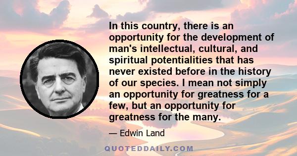 In this country, there is an opportunity for the development of man's intellectual, cultural, and spiritual potentialities that has never existed before in the history of our species. I mean not simply an opportunity