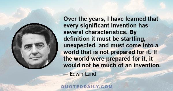 Over the years, I have learned that every significant invention has several characteristics. By definition it must be startling, unexpected, and must come into a world that is not prepared for it. If the world were