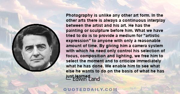 Photography is unlike any other art form. In the other arts there is always a continuous interplay between the artist and his art. He has the painting or sculpture before him. What we have tried to do is to provide a