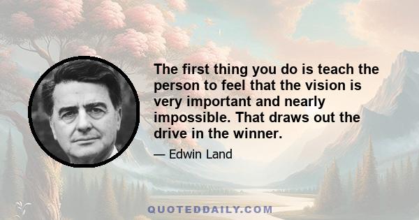 The first thing you do is teach the person to feel that the vision is very important and nearly impossible. That draws out the drive in the winner.