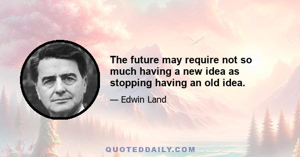 The future may require not so much having a new idea as stopping having an old idea.