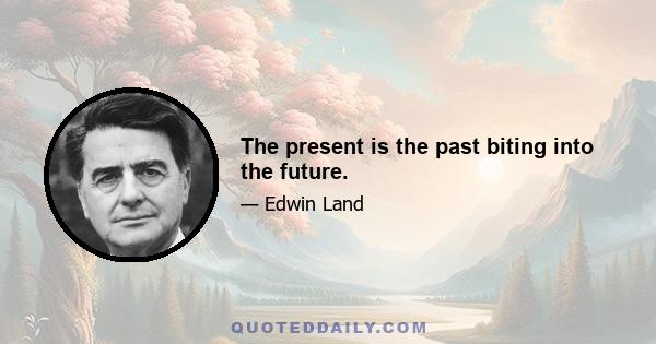 The present is the past biting into the future.