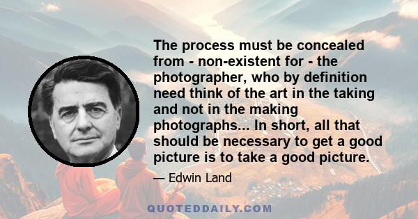 The process must be concealed from - non-existent for - the photographer, who by definition need think of the art in the taking and not in the making photographs... In short, all that should be necessary to get a good