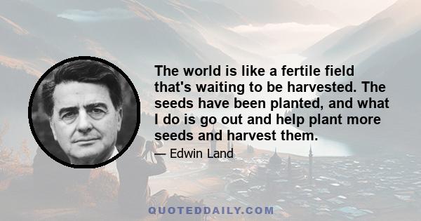 The world is like a fertile field that's waiting to be harvested. The seeds have been planted, and what I do is go out and help plant more seeds and harvest them.