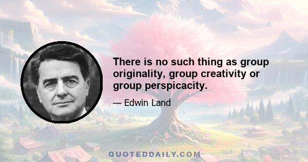 There is no such thing as group originality, group creativity or group perspicacity.