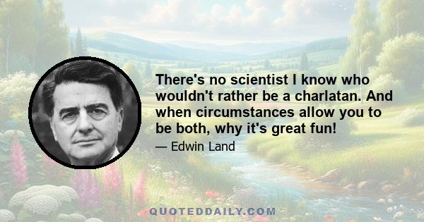 There's no scientist I know who wouldn't rather be a charlatan. And when circumstances allow you to be both, why it's great fun!