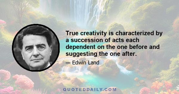 True creativity is characterized by a succession of acts each dependent on the one before and suggesting the one after.