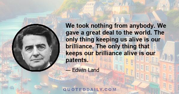 We took nothing from anybody. We gave a great deal to the world. The only thing keeping us alive is our brilliance. The only thing that keeps our brilliance alive is our patents.