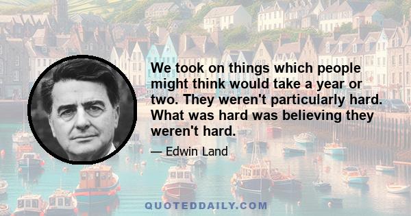 We took on things which people might think would take a year or two. They weren't particularly hard. What was hard was believing they weren't hard.