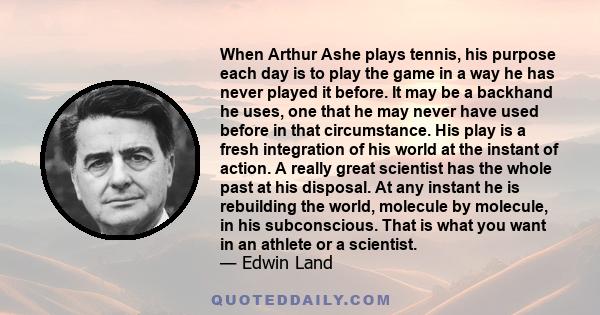 When Arthur Ashe plays tennis, his purpose each day is to play the game in a way he has never played it before. It may be a backhand he uses, one that he may never have used before in that circumstance. His play is a