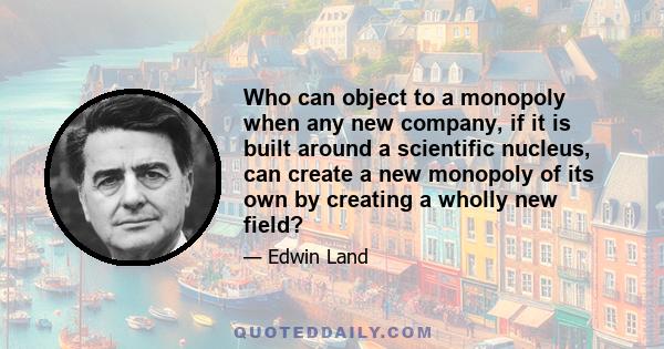 Who can object to a monopoly when any new company, if it is built around a scientific nucleus, can create a new monopoly of its own by creating a wholly new field?