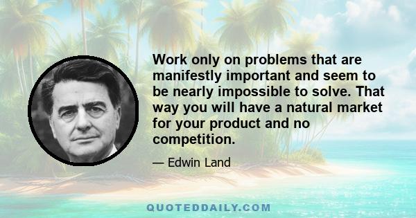 Work only on problems that are manifestly important and seem to be nearly impossible to solve. That way you will have a natural market for your product and no competition.