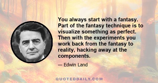 You always start with a fantasy. Part of the fantasy technique is to visualize something as perfect. Then with the experiments you work back from the fantasy to reality, hacking away at the components.