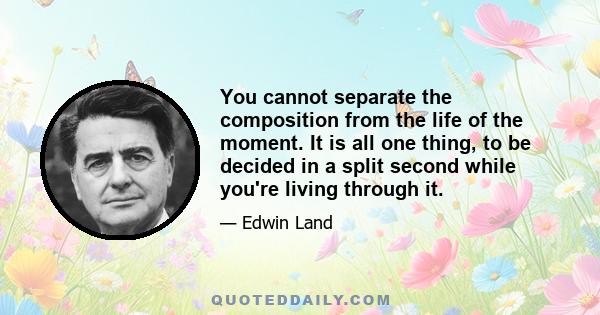 You cannot separate the composition from the life of the moment. It is all one thing, to be decided in a split second while you're living through it.