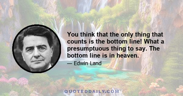 You think that the only thing that counts is the bottom line! What a presumptuous thing to say. The bottom line is in heaven.