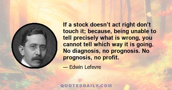 If a stock doesn’t act right don’t touch it; because, being unable to tell precisely what is wrong, you cannot tell which way it is going. No diagnosis, no prognosis. No prognosis, no profit.