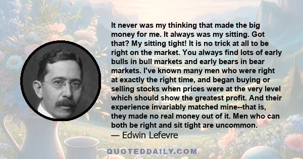 It never was my thinking that made the big money for me. It always was my sitting. Got that? My sitting tight! It is no trick at all to be right on the market. You always find lots of early bulls in bull markets and