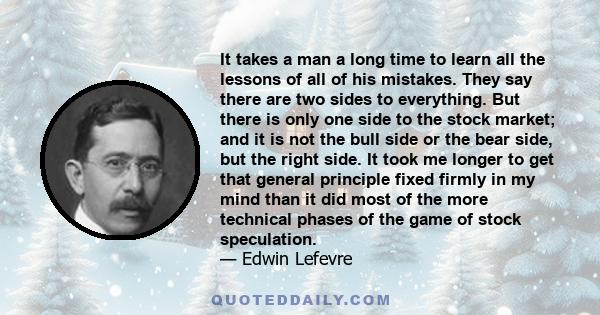 It takes a man a long time to learn all the lessons of all of his mistakes. They say there are two sides to everything. But there is only one side to the stock market; and it is not the bull side or the bear side, but