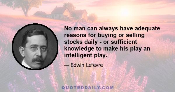 No man can always have adequate reasons for buying or selling stocks daily - or sufficient knowledge to make his play an intelligent play.