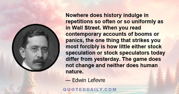 Nowhere does history indulge in repetitions so often or so uniformly as in Wall Street. When you read contemporary accounts of booms or panics, the one thing that strikes you most forcibly is how little either stock