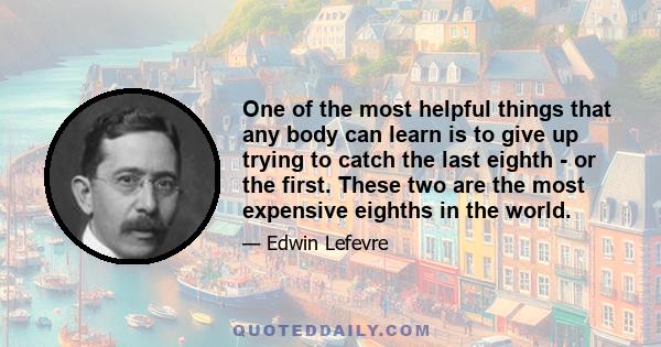 One of the most helpful things that any body can learn is to give up trying to catch the last eighth - or the first. These two are the most expensive eighths in the world.