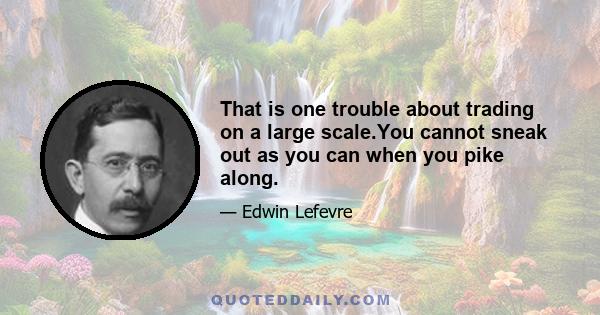 That is one trouble about trading on a large scale.You cannot sneak out as you can when you pike along.