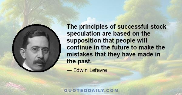 The principles of successful stock speculation are based on the supposition that people will continue in the future to make the mistakes that they have made in the past.