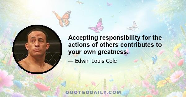 Accepting responsibility for the actions of others contributes to your own greatness.