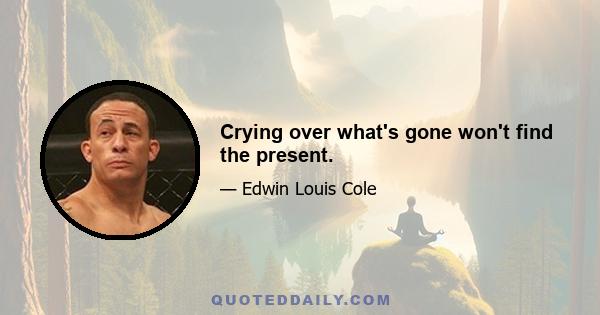 Crying over what's gone won't find the present.