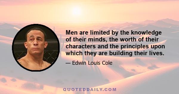 Men are limited by the knowledge of their minds, the worth of their characters and the principles upon which they are building their lives.