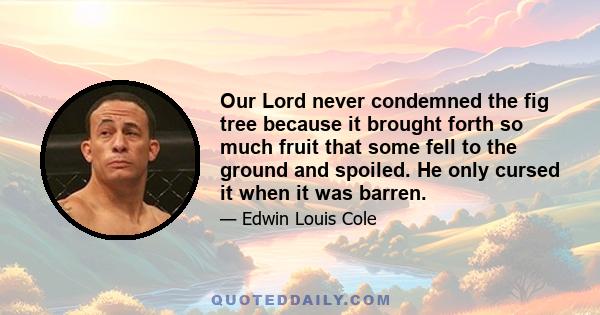 Our Lord never condemned the fig tree because it brought forth so much fruit that some fell to the ground and spoiled. He only cursed it when it was barren.