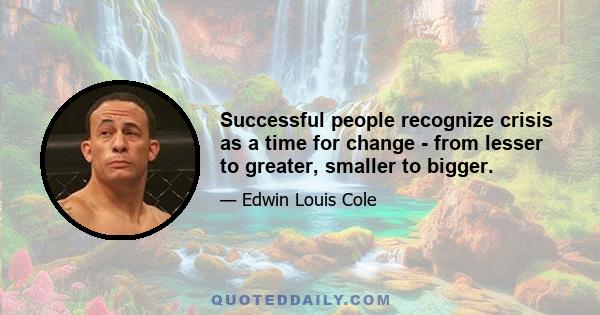 Successful people recognize crisis as a time for change - from lesser to greater, smaller to bigger.