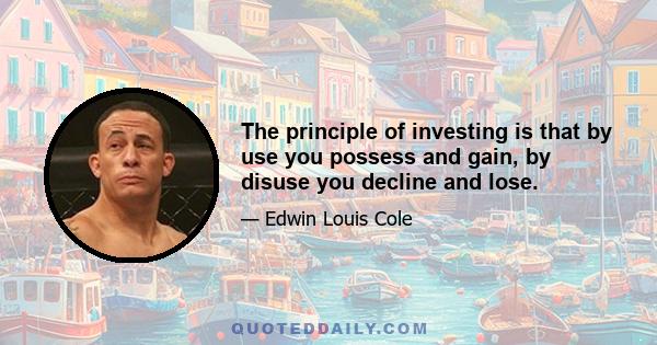 The principle of investing is that by use you possess and gain, by disuse you decline and lose.