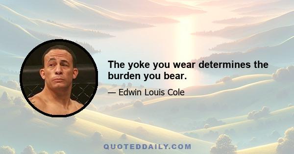 The yoke you wear determines the burden you bear.