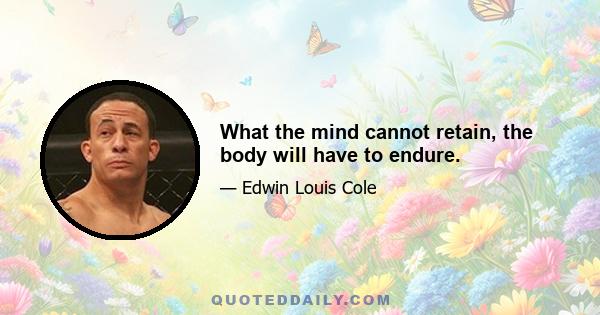 What the mind cannot retain, the body will have to endure.