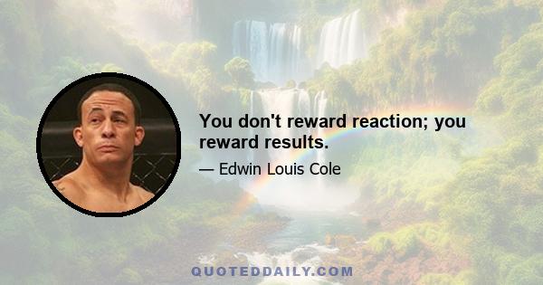 You don't reward reaction; you reward results.