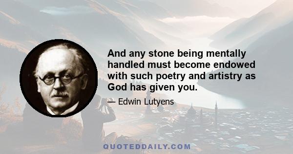 And any stone being mentally handled must become endowed with such poetry and artistry as God has given you.