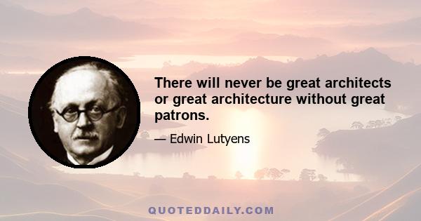 There will never be great architects or great architecture without great patrons.