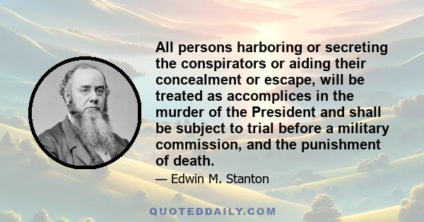 All persons harboring or secreting the conspirators or aiding their concealment or escape, will be treated as accomplices in the murder of the President and shall be subject to trial before a military commission, and