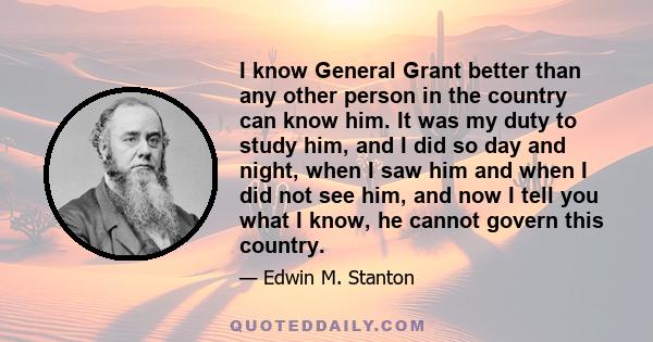 I know General Grant better than any other person in the country can know him. It was my duty to study him, and I did so day and night, when I saw him and when I did not see him, and now I tell you what I know, he